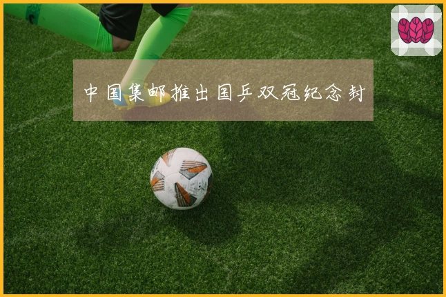 中国集邮推出国乒双冠纪念封