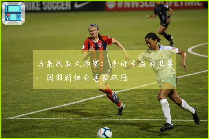 马来西亚大师赛：李诗沣成功卫冕，国羽新组合喜获双冠