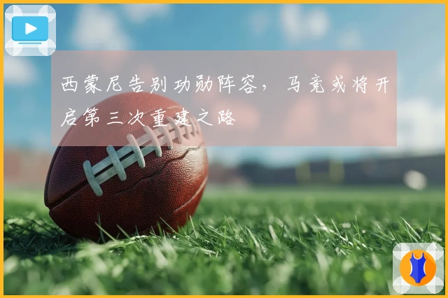 西蒙尼告别功勋阵容，马竞或将开启第三次重建之路