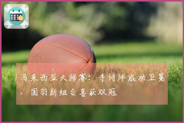 马来西亚大师赛：李诗沣成功卫冕，国羽新组合喜获双冠